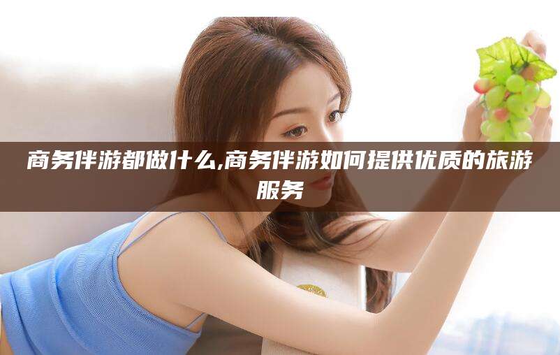 东方商务伴游都做什么,商务伴游如何提供优质的旅游服务