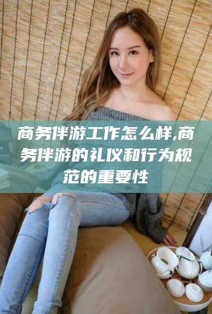 东方商务伴游工作怎么样,商务伴游的礼仪和行为规范的重要性