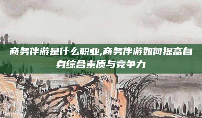 东方商务伴游是什么职业,商务伴游如何提高自身综合素质与竞争力