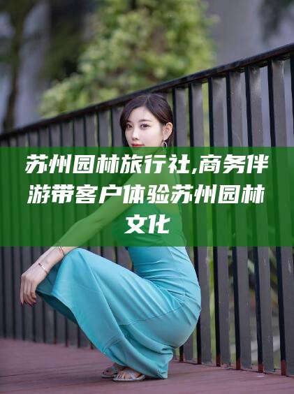 东方苏州园林旅行社,商务伴游带客户体验苏州园林文化