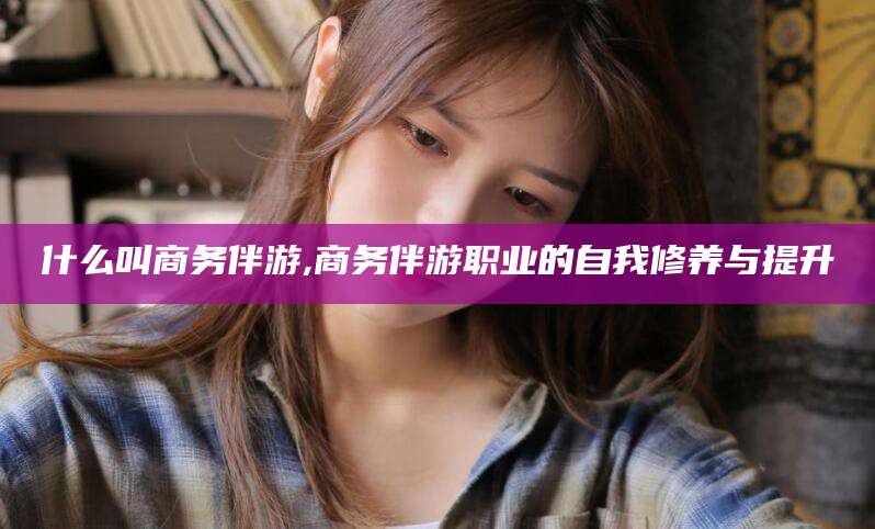 东方什么叫商务伴游,商务伴游职业的自我修养与提升