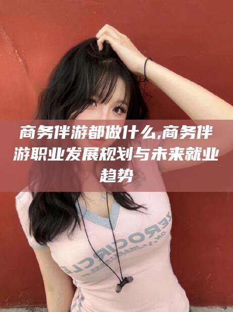 东方商务伴游都做什么,商务伴游职业发展规划与未来就业趋势