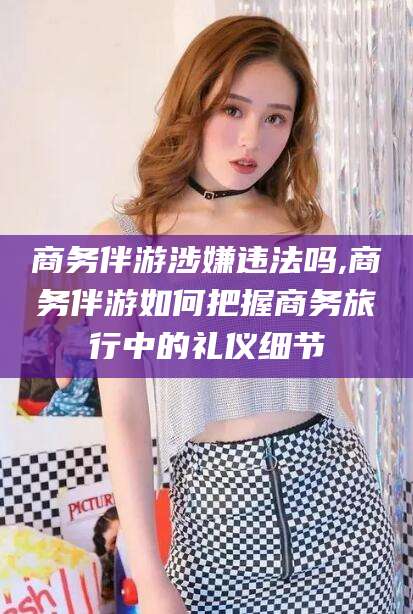 东方商务伴游涉嫌违法吗,商务伴游如何把握商务旅行中的礼仪细节