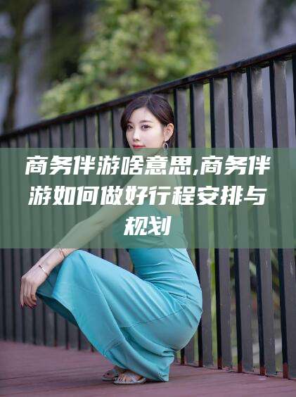 东方商务伴游啥意思,商务伴游如何做好行程安排与规划