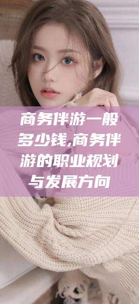 东方商务伴游一般多少钱,商务伴游的职业规划与发展方向