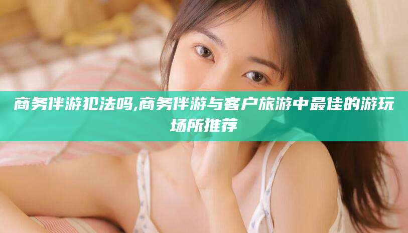 东方商务伴游犯法吗,商务伴游与客户旅游中最佳的游玩场所推荐