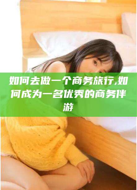 东方如何去做一个商务旅行,如何成为一名优秀的商务伴游