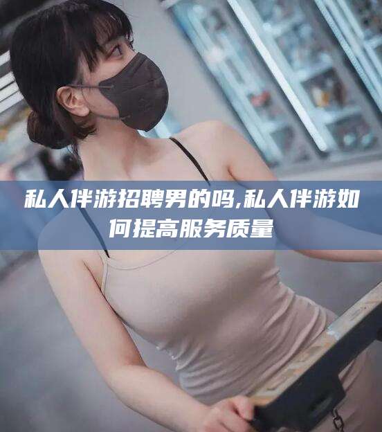 东方私人伴游招聘男的吗,私人伴游如何提高服务质量