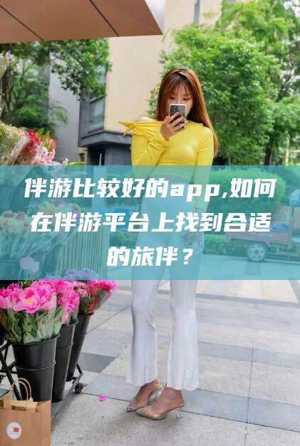 东方伴游比较好的app,如何在伴游平台上找到合适的旅伴？