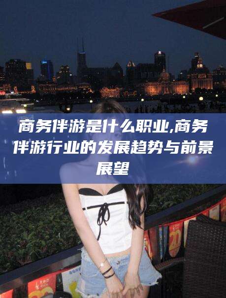 东方商务伴游是什么职业,商务伴游行业的发展趋势与前景展望