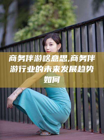 东方商务伴游啥意思,商务伴游行业的未来发展趋势如何
