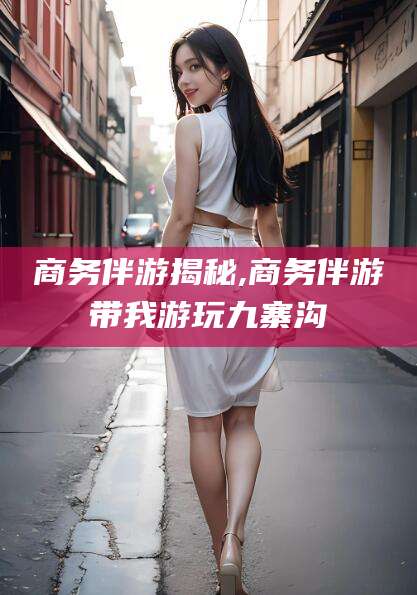 东方商务伴游揭秘,商务伴游带我游玩九寨沟