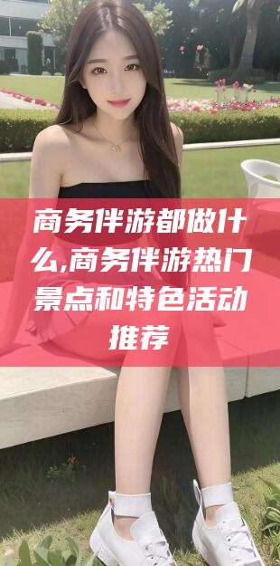 东方商务伴游都做什么,商务伴游热门景点和特色活动推荐