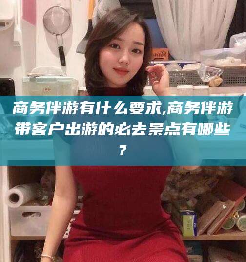 东方商务伴游有什么要求,商务伴游带客户出游的必去景点有哪些?