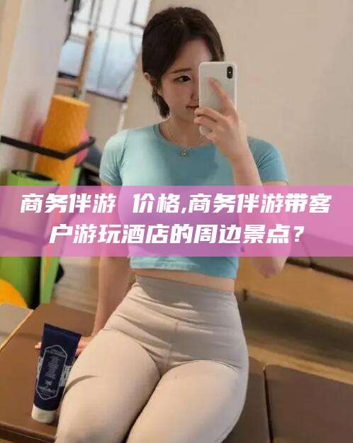 东方商务伴游 价格,商务伴游带客户游玩酒店的周边景点？