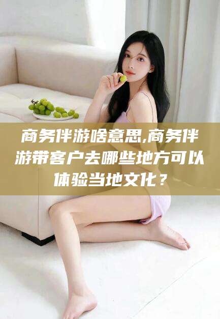 东方商务伴游啥意思,商务伴游带客户去哪些地方可以体验当地文化？