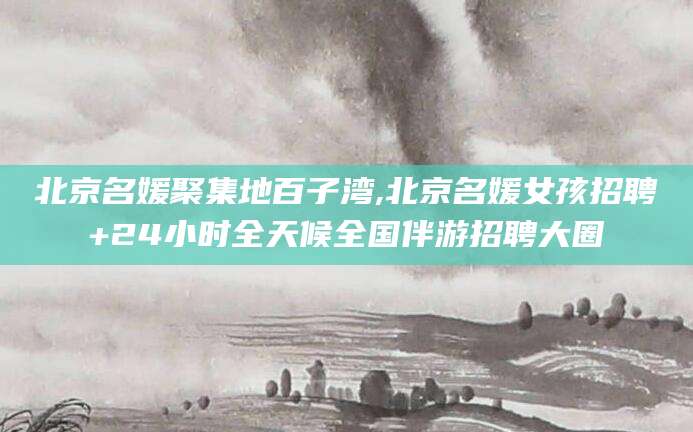 东方北京名媛聚集地百子湾,北京名媛女孩招聘+24小时全天候全国伴游招聘大圈