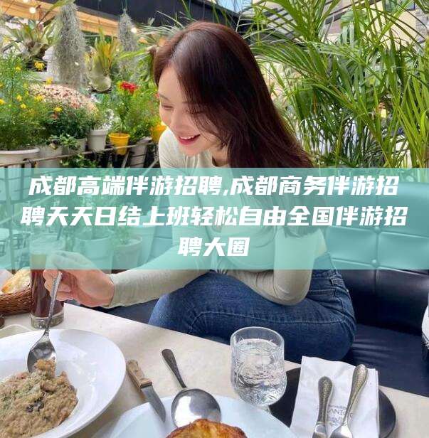 东方成都高端伴游招聘,成都商务伴游招聘天天日结上班轻松自由全国伴游招聘大圈