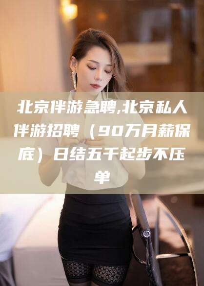 东方北京伴游急聘,北京私人伴游招聘（90万月薪保底）日结五千起步不压单