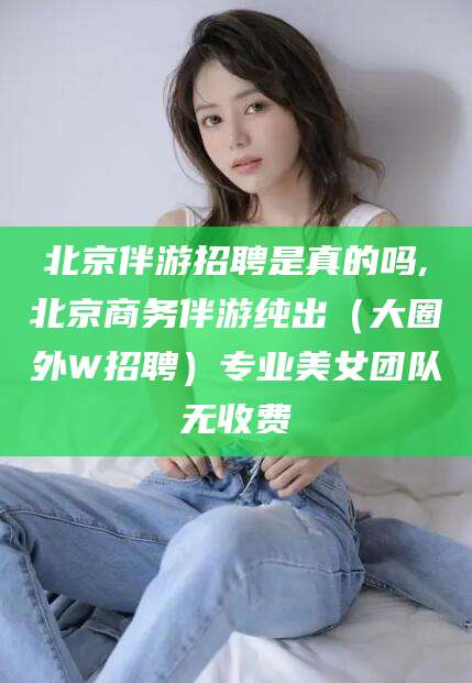 东方北京伴游招聘是真的吗,北京商务伴游纯出（大圈外W招聘）专业美女团队无收费