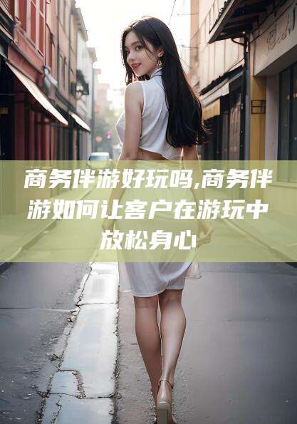 东方商务伴游好玩吗,商务伴游如何让客户在游玩中放松身心