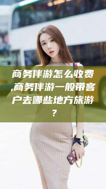 东方商务伴游怎么收费,商务伴游一般带客户去哪些地方旅游？