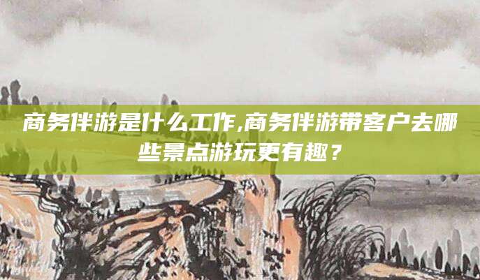 东方商务伴游是什么工作,商务伴游带客户去哪些景点游玩更有趣？