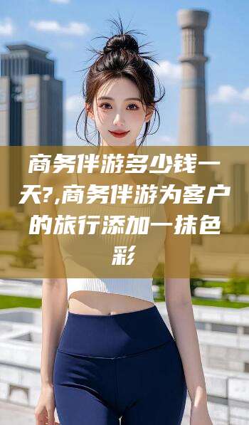 东方商务伴游多少钱一天?,商务伴游为客户的旅行添加一抹色彩