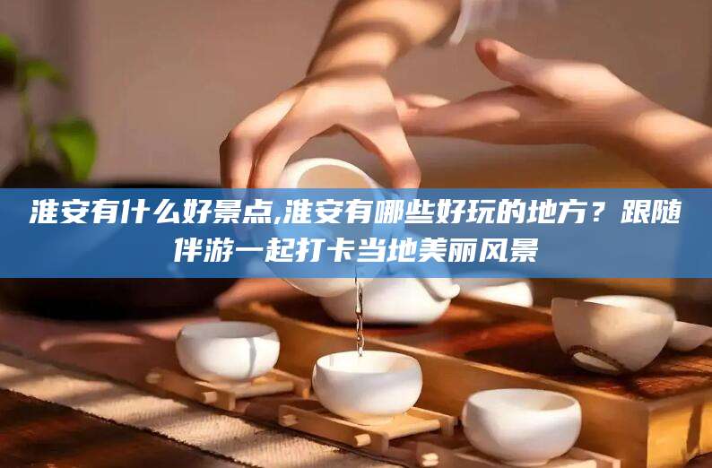 东方淮安有什么好景点,淮安有哪些好玩的地方？跟随伴游一起打卡当地美丽风景