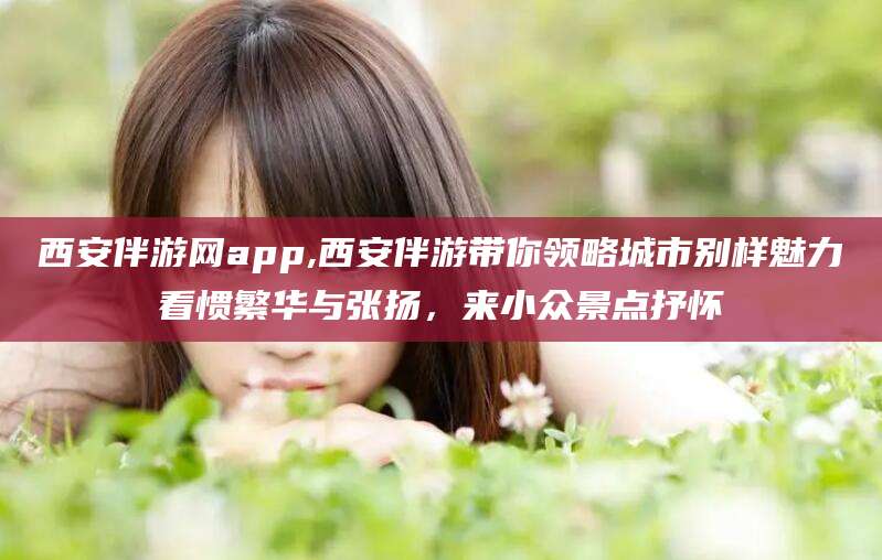 东方西安伴游网app,西安伴游带你领略城市别样魅力看惯繁华与张扬，来小众景点抒怀