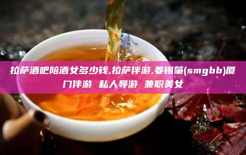 东方拉萨酒吧陪酒女多少钱,拉萨伴游,姜锡肇(smgbb)厦门伴游 私人导游 兼职美女