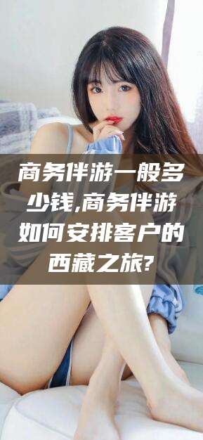 东方商务伴游一般多少钱,商务伴游如何安排客户的西藏之旅?