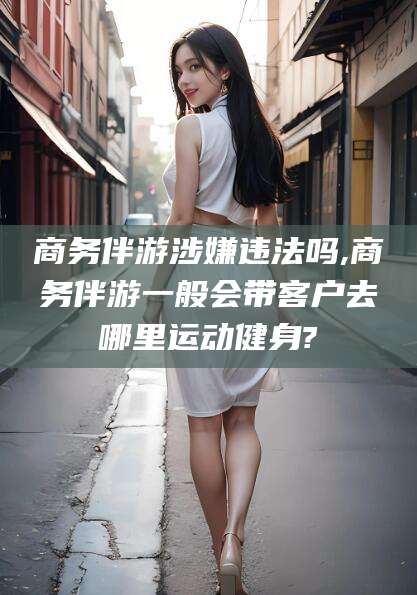 东方商务伴游涉嫌违法吗,商务伴游一般会带客户去哪里运动健身?