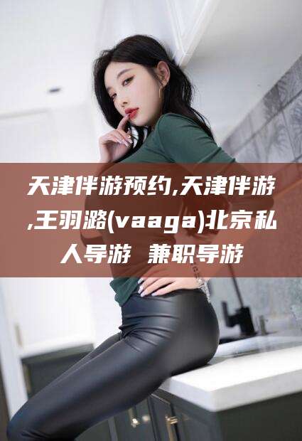 东方天津伴游预约,天津伴游,王羽潞(vaaga)北京私人导游 兼职导游