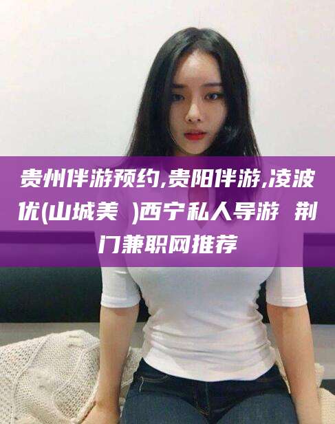 东方贵州伴游预约,贵阳伴游,凌波优(山城美姫)西宁私人导游 荆门兼职网推荐