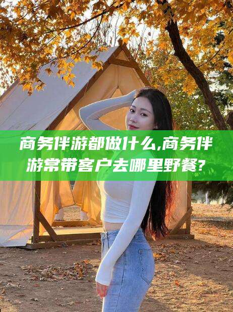 东方商务伴游都做什么,商务伴游常带客户去哪里野餐?