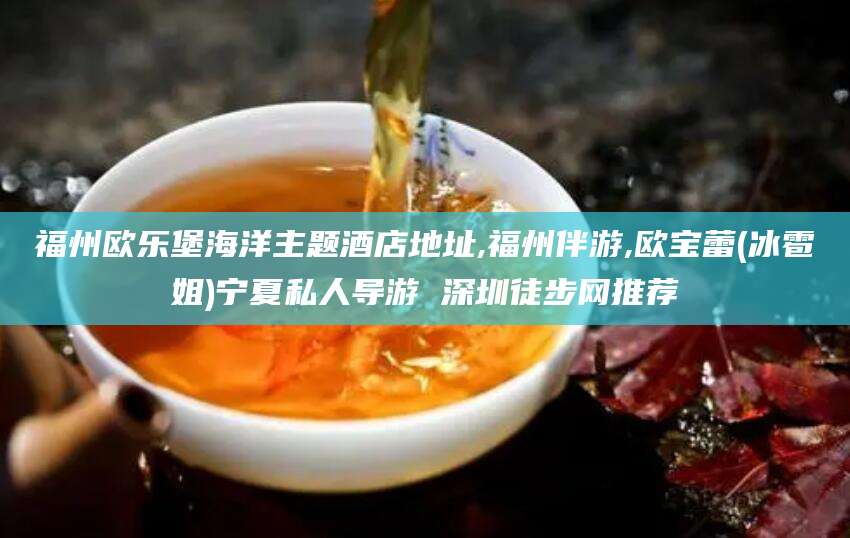 东方福州欧乐堡海洋主题酒店地址,福州伴游,欧宝蕾(冰雹姐)宁夏私人导游 深圳徒步网推荐