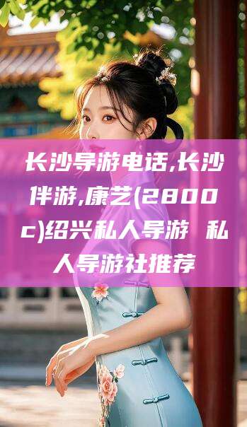 东方长沙导游电话,长沙伴游,康艺(2800c)绍兴私人导游 私人导游社推荐