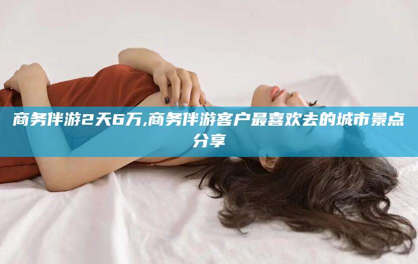 东方商务伴游2天6万,商务伴游客户最喜欢去的城市景点分享