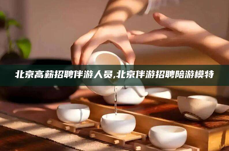 东方北京高薪招聘伴游人员,北京伴游招聘陪游模特