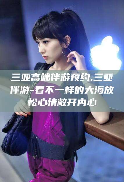 东方三亚高端伴游预约,三亚伴游-看不一样的大海放松心情敞开内心