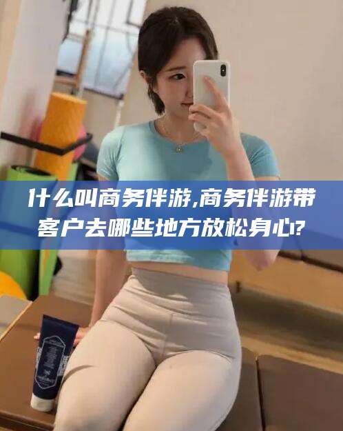 东方什么叫商务伴游,商务伴游带客户去哪些地方放松身心?