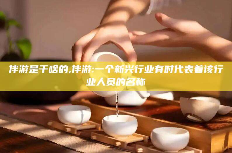东方伴游是干啥的,伴游:一个新兴行业有时代表着该行业人员的名称