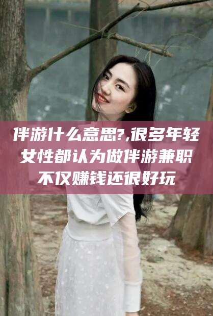 东方伴游什么意思?,很多年轻女性都认为做伴游兼职不仅赚钱还很好玩