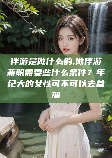 东方伴游是做什么的,做伴游兼职需要些什么条件？年纪大的女性可不可以去参加