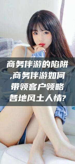 东方商务伴游的陷阱,商务伴游如何带领客户领略各地风土人情?