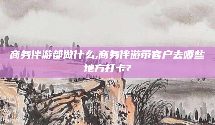 东方商务伴游都做什么,商务伴游带客户去哪些地方打卡?