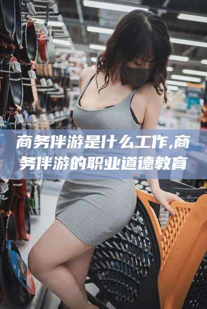 东方商务伴游是什么工作,商务伴游的职业道德教育
