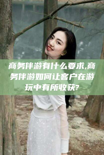 东方商务伴游有什么要求,商务伴游如何让客户在游玩中有所收获?