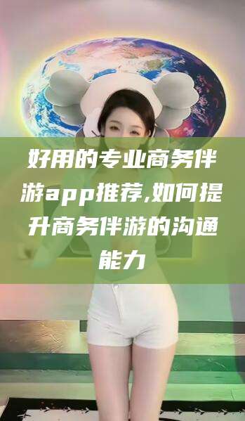 东方好用的专业商务伴游app推荐,如何提升商务伴游的沟通能力